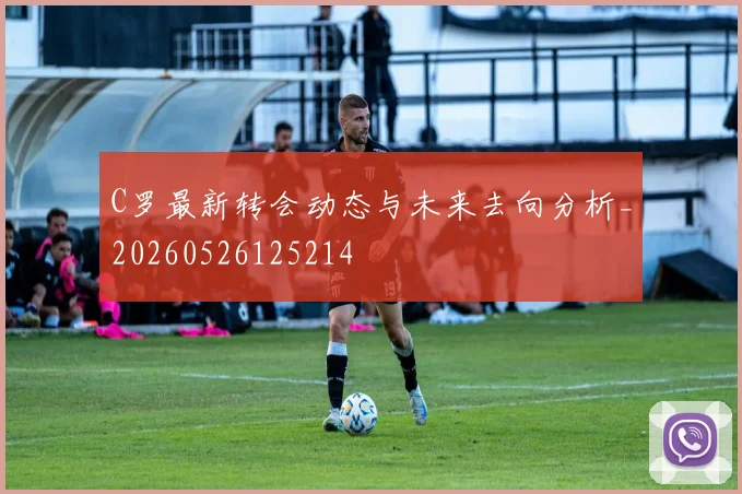 C罗最新转会动态与未来去向分析_20260526125214