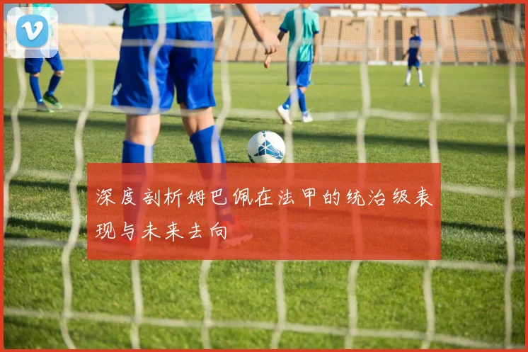 深度剖析姆巴佩在法甲的统治级表现与未来去向