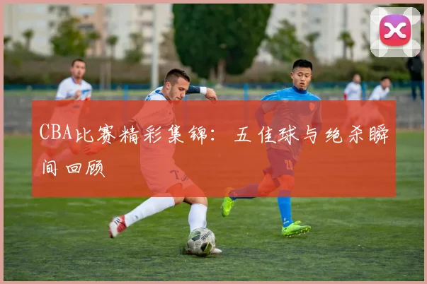 CBA比赛精彩集锦:五佳球与绝杀瞬间回顾
