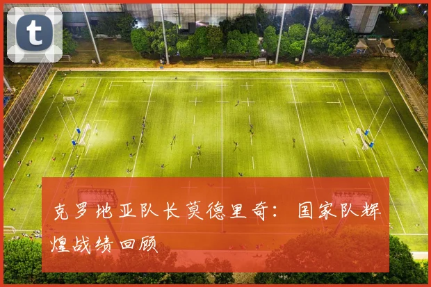 克罗地亚队长莫德里奇:国家队辉煌战绩回顾