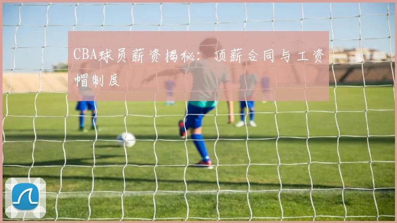 CBA球员薪资揭秘:顶薪合同与工资帽制度