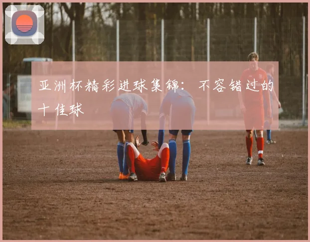 亚洲杯精彩进球集锦：不容错过的十佳球