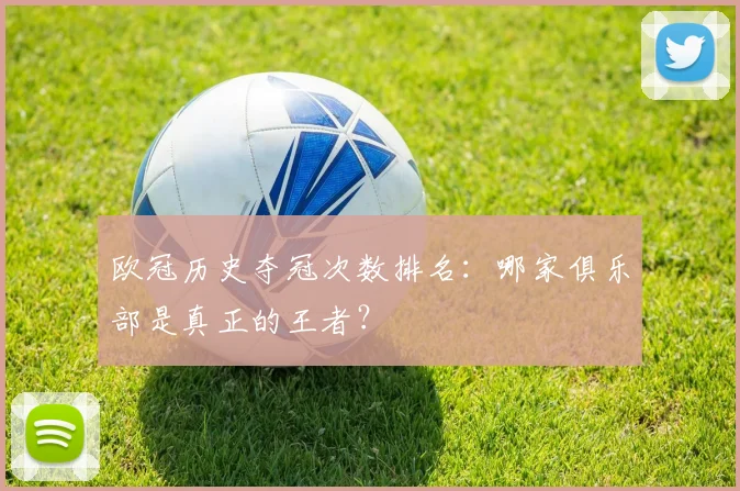 欧冠历史夺冠次数排名:哪家俱乐部是真正的王者?