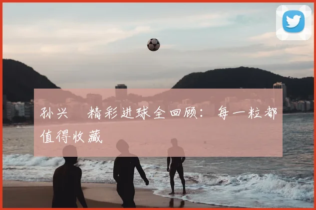 孙兴慜精彩进球全回顾:每一粒都值得收藏