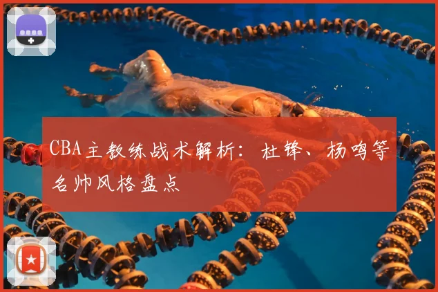 CBA主教练战术解析：杜锋、杨鸣等名帅风格盘点