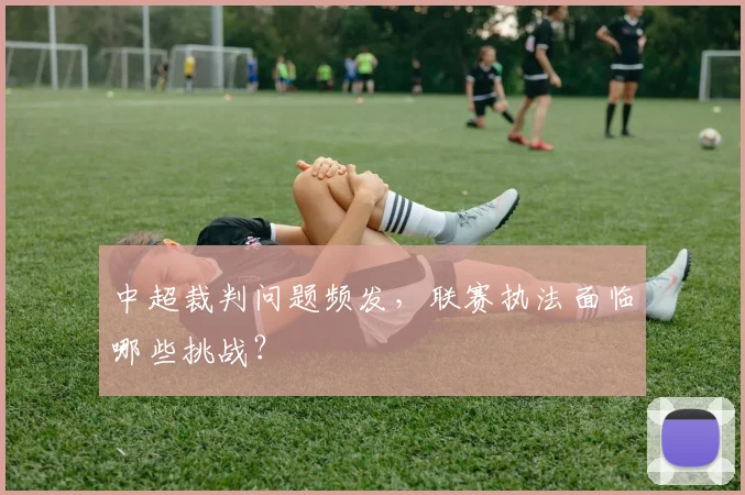 中超裁判问题频发，联赛执法面临哪些挑战？