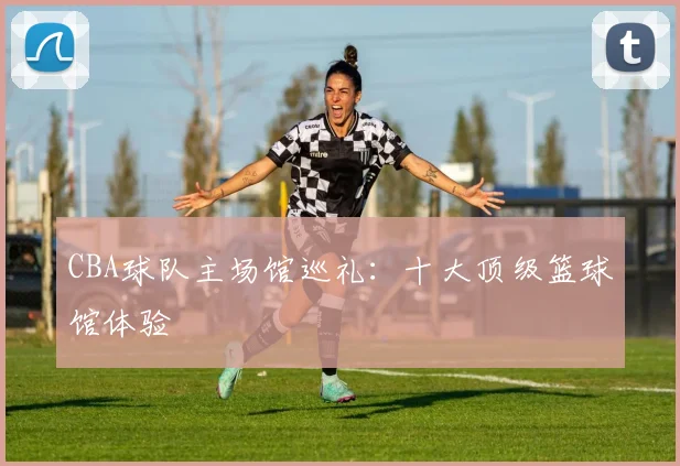 CBA球队主场馆巡礼：十大顶级篮球馆体验