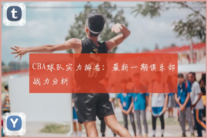 CBA球队实力排名:最新一期俱乐部战力分析