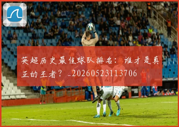 英超历史最佳球队排名：谁才是真正的王者？_20260523113706