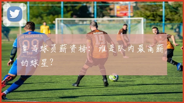 皇马球员薪资榜：谁是队内最高薪的球星？