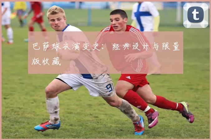 巴萨球衣演变史:经典设计与限量版收藏