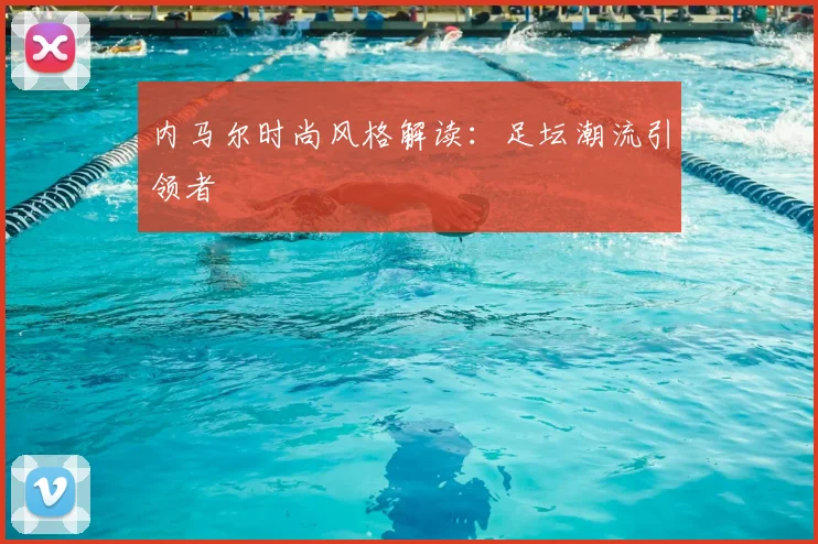 内马尔时尚风格解读:足坛潮流引领者