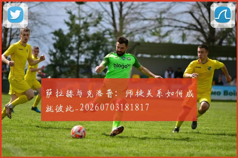 萨拉赫与克洛普:师徒关系如何成就彼此_20260703181817