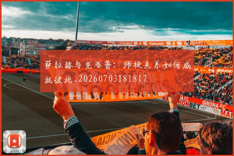 萨拉赫与克洛普：师徒关系如何成就彼此_20260703181817